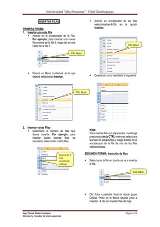 Universidad “Alas Peruanas” - Filial Chachapoyas
Ingº Oscar Ñañez Campos Página 134
Docente y creador de esta separata
INSERTAR FILAS
PRIMERA FORMA
1. Insertar una sola Fila
 Anticlic en el encabezado de la Fila.
Por ejemplo, para insertar una nueva
fila encima de la fila 5, haga clic en una
celda de la fila 5.
 Parece un Menú contextual, en la que
deberá seleccionar Insertar.
2. Insertar varias Filas
 Seleccione el número de filas que
desea insertar. Por ejemplo, para
insertar cuatro nuevas filas, es
necesario seleccionar cuatro filas.
 Anticlic en encabezado de las filas
seleccionadasClic en la opción
insertar.
 Quedando como resultado lo siguiente:
Nota:
Para insertar filas no adyacentes, mantenga
presionada tecla CTRL mientras selecciona
las filas no adyacentes y luego anticlic en el
encabezado de la fila de una de las filas
seleccionadas.
SEGUNDA FORMA: Inserción de filas
 Seleccionar la fila en donde se va a insertar
la fila.
 Clic ficha o pestaña Inicio ubicar grupo
Celdas clic en la flecha situada junto a
Insertar  clic en Insertar filas de hoja
Clic Aquí
Clic Aquí
Seleccionar 4
filas
arrastrando
el Mouse
Clic Aquí
Clic Aquí
 