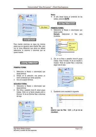Universidad “Alas Peruanas” - Filial Chachapoyas
Ingº Oscar Ñañez Campos Página 135
Docente y creador de esta separata
Insertar columnas
Para insertar columnas se sigue los mismos
pasos que se siguieron para insertar filas, pero
con la única diferencia que ahora se deberá
seleccionar la columna o columnas que se
quiere insertar.
Eliminar filas y columnas
PRIMERA FORMA
1. Seleccione la fila(as) o columna(as) que
desee eliminar.
2. Anticlic en la selección, nos parece un
menú contextual con varias opciones.
3. Clic en la opción Eliminar.
SEGUNDA FORMA.
1. Seleccione la fila(as) o columna(as) que
desee eliminar.
2. Clic ficha o pestaña Inicio ubicar grupo
Celdas clic en la flecha situada junto a
Eliminar  clic en Eliminar filas o columnas
de hoja
Notas:
 Si sólo desea borrar el contenido de las
celdas, presione SUPR.
Ocultar Filas o Columnas
PRIMERA FORMA:
1. Seleccione la fila(as) o columna(as) que
desee ocultar.
Ejemplo. Seleccionar 4 filas para
ocultarlas.
2. Clic en la ficha o pestaña Inicio grupo
Celdas clic Formato  clic en Ocultar o
mostrar clic en ocultar filas o columnas
según sea el caso.
3. Quedando como resultado lo siguiente:
Se
observa que las filas 3,4,5 y 6 ya no se
visualizan.
Clic Aquí
Clic
Aquí
Seleccionar 4
filas
arrastrando
el Mouse
Clic Aquí
 