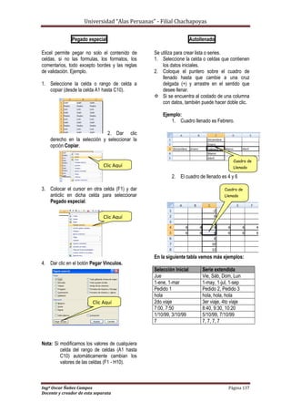 Universidad “Alas Peruanas” - Filial Chachapoyas
Ingº Oscar Ñañez Campos Página 137
Docente y creador de esta separata
Pegado especial
Excel permite pegar no solo el contenido de
celdas, si no las formulas, los formatos, los
comentarios, todo excepto bordes y las reglas
de validación. Ejemplo.
1. Seleccione la celda o rango de celda a
copiar (desde la celda A1 hasta C10).
2. Dar clic
derecho en la selección y seleccionar la
opción Copiar.
3. Colocar el cursor en otra celda (F1) y dar
anticlic en dicha celda para seleccionar
Pegado especial.
4. Dar clic en el botón Pegar Vinculos.
Nota: Si modificamos los valores de cualquiera
celda del rango de celdas (A1 hasta
C10) automáticamente cambian los
valores de las celdas (F1 - H10).
Autollenado
Se utiliza para crear lista o series.
1. Seleccione la celda o celdas que contienen
los datos iniciales.
2. Coloque el puntero sobre el cuadro de
llenado hasta que cambie a una cruz
delgada (+) y arrastre en el sentido que
desee llenar.
 Si se encuentra al costado de una columna
con datos, también puede hacer doble clic.
Ejemplo:
1. Cuadro llenado es Febrero.
2. El cuadro de llenado es 4 y 6
En la siguiente tabla vemos más ejemplos:
Selección Inicial Serie extendida
Jue Vie, Sáb, Dom, Lun
1-ene, 1-mar 1-may, 1-jul, 1-sep
Pedido 1 Pedido 2, Pedido 3
hola hola, hola, hola
2do viaje 3er viaje, 4to viaje
7:00, 7:50 8:40, 9:30, 10:20
1/10/99, 3/10/99 5/10/99, 7/10/99
7 7, 7, 7, 7
Clic Aquí
Clic Aquí
Clic Aquí
Cuadro de
Llenado
Cuadro de
Llenado
 