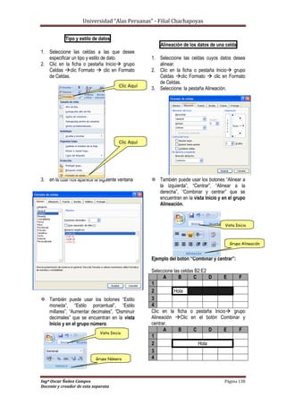 Universidad “Alas Peruanas” - Filial Chachapoyas
Ingº Oscar Ñañez Campos Página 138
Docente y creador de esta separata
Tipo y estilo de datos
1. Seleccione las celdas a las que desee
especificar un tipo y estilo de dato.
2. Clic en la ficha o pestaña Inicio grupo
Celdas clic Formato  clic en Formato
de Celdas.
3. en la cual nos aparece la siguiente ventana
 También puede usar los botones “Estilo
moneda”, “Estilo porcentual”, “Estilo
millares”, “Aumentar decimales”, “Disminuir
decimales” que se encuentran en la vista
Inicio y en el grupo número.
Alineación de los datos de una celda
1. Seleccione las celdas cuyos datos desea
alinear.
2. Clic en la ficha o pestaña Inicio grupo
Celdas clic Formato  clic en Formato
de Celdas.
3. Seleccione: la pestaña Alineación.
 También puede usar los botones “Alinear a
la izquierda”, “Centrar”, “Alinear a la
derecha”, “Combinar y centrar” que se
encuentran en la vista Inicio y en el grupo
Alineación.
Ejemplo del botón “Combinar y centrar”:
Seleccione las celdas B2:E2
A B C D E F
1
2 Hola
3
4
Clic en la ficha o pestaña Inicio grupo
Alineación Clic en el botón Combinar y
centrar.
A B C D E F
1
2 Hola
3
4
Clic Aquí
Clic Aquí
Vista Inicio
Grupo Alineación
Vista Inicio
Grupo Número
 