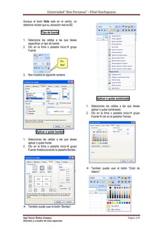 Universidad “Alas Peruanas” - Filial Chachapoyas
Ingº Oscar Ñañez Campos Página 139
Docente y creador de esta separata
Aunque el texto Hola esta en el centro, no
debemos olvidar que su ubicación real es B2.
Tipo de fuente
1. Seleccione las celdas a las que desee
especificar un tipo de fuente.
2. Clic en la ficha o pestaña Inicio grupo
Fuente
3. Nos muestra la siguiente ventana.
Aplicar o quitar bordes
1. Selecciones las celdas a las que desee
aplicar o quitar borde.
2. Clic en la ficha o pestaña Inicio grupo
Fuenteseleccionando la pestaña Bordes.
 También puede usar el botón “Bordes”:
Aplicar o quitar sombreado
1. Selecciones las celdas a las que desee
aplicar o quitar sombreado.
2. Clic en la ficha o pestaña Inicio grupo
Fuente clic en la pestaña Tramas.
 También puede usar el botón “Color de
relleno”:
Clic
Aquí
 