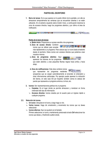 Universidad “Alas Peruanas” - Filial Chachapoyas
Ingº Oscar Ñañez Campos Página 14
Docente y creador de esta separata
PARTES DEL ESCRITORIO
1. Barra de tareas: Es la que aparece en la parte inferior de la pantalla y en ella se
almacenan temporalmente las ventanas que se encuentran abiertas o se están
utilizando. En el extremo izquierdo está el botón Inicio, a continuación tenemos la
zona de accesos directos, luego los programas abiertos y por último el área de
notificación.
Partes de la barra de tareas
a. Botón inicio: Proporciona un acceso sencillo a los programas.
b. Zona de acceso directo: Contiene
iconos que se utilizan para acceder
más rápidamente a un programa. Para colocar aquí un icono basta arrastrarlo
desde el escritorio. Estos iconos son accesos directos que podemos crear
nosotros mismos.
c. Zona de programas abiertos: Aquí
aparecen los botones de los programas
que están abiertos y unas pequeñas flechas negras hacia arriba y hacia
abajo.
d. Zona de notificaciones: Esta área contiene iconos
que representan los programas residentes
(programas que se cargan automáticamente al encender el ordenador) y
otras informaciones adicionales. Por ejemplo puede aparecer la indicación
del idioma, en este caso ES por Español; también vemos la cabeza del
panda que representa un programa antivirus, la hora, etc.
2. Iconos: Son representaciones graficas de un programa.
 Carpetas: Es el lugar donde se permite almacenar y mantener en forma
ordenada todo tipo de información.
 Accesos directos: Iconos creados por el usuario para un ingreso rápido a
cualquier programa.
2.3. Selección de iconos.
 Un icono: Ubíquese en el icono y luego haga un clic.
 Varios iconos: Haga clic arrastrando y encerrando los iconos que se desea
seleccionar.
 Iconos alternos: Aquí se ayudará con el teclado:
Primero seleccionar un icono y manteniendo presionada la tecla Ctrl seleccionar los
iconos que desee, y finalmente suelte la tecla.
 
