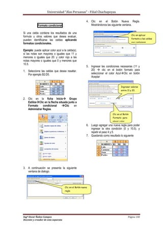 Universidad “Alas Peruanas” - Filial Chachapoyas
Ingº Oscar Ñañez Campos Página 140
Docente y creador de esta separata
Formato condicional
Si una celda contiene los resultados de una
formula u otros valores que desea evaluar,
pueden identificarse las celdas aplicando
formatos condicionales.
Ejemplo: puede aplicar color azul a la celda(s),
si las notas son mayores o iguales que 11 y
menores o iguales que 20. y color rojo a las
notas mayores o iguales que 0 y menores que
10.5.
1. Seleccione las celdas que desea resaltar.
Por ejemplo B2:D5.
2. Clic en la ficha Inicio Grupo
EstilosClic en la flecha situada junto a
Formato condicional Clic en
Administrar Reglas.
3. A continuación se presenta la siguiente
ventana de dialogo.
4. Clic en el Botón Nueva Regla.
Mostrándonos las siguiente ventana.
5. Ingresar las condiciones necesarias (11 y
20)  clic en el botón formato para
seleccionar el color AzulClic en botón
Aceptar
6. Luego agregar una nueva regla para poder
ingresar la otra condición (0 y 10.5). y
repetir el paso 4 y 5.
7. Quedando como resultado lo siguiente
Clic en el Botón nueva
regla
Clic en aplicar
formato a las celdas
que contengan
Ingresar valores
entre 11 y 20.
Clic en el Botón
Formato para
elegir color.
 