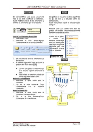 Universidad “Alas Peruanas” - Filial Chachapoyas
Ingº Oscar Ñañez Campos Página 144
Docente y creador de esta separata
Comentarios
En Microsoft Office Excel puede agregar una
nota a una celda insertando un comentario.
Puede modificar el texto de los comentarios y
eliminar los comentarios que ya no necesite.
Asociar un comentario a una celda:
1. Seleccione la celda.
2. Seleccione la ficha Revisargrupo
Comentarios Clic en Nuevo comentario.
3. En el cuadro de texto de comentario que
desee incluir.
4. Al terminar haga un clic fuera del cuadro o
presione dos veces la tecla ESC.
 Observe que aparece un triangulito rojo
en la esquina superior derecha de la
celda.
 Para mostrar el comentario, basta con
colocar el puntero sobre la celda.
Modificar un comentario:
1. Seleccione la celda donde esta el
comentario.
2. Clic en la ficha Revisar Grupo
Comentarios Clic en Modificar
Comentario.
Eliminar Comentario:
1. Seleccione la celda donde esta el
comentario que desea eliminar.
2. Clic en la ficha RevisarGrupo
Comentarios  Clic en Eliminar.
Gráficos
Los gráficos se vinculan a los datos a partir de
los que se crean y se actualiza cuando se
cambian estos.
Puede crear gráficos a partir de celdas o rangos
contiguos.
Microsoft Excel 2007 admite varios tipos de
gráficos para ayudarle a mostrar datos en forma
comprensible para su audiencia.
Cuando crea un gráfico
o cambia uno
existente, puede elegir
entre una amplia gama
de subtipos de gráficos
disponibles para cada
uno de de los tipos de
gráficos siguientes:
ELEMENTOS DEL
GRAFICO
Titulo del Gráfico
Titulo Eje “Y”
Líneas de
División
Titulo Eje “X”
Leyenda
Área del
Gráfico
 