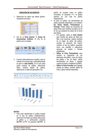 Universidad “Alas Peruanas” - Filial Chachapoyas
Ingº Oscar Ñañez Campos Página 145
Docente y creador de esta separata
CREACIÓN DE UN GRÁFICO:
1. Seleccione los datos que desee graficar,
incluyendo los títulos.
2. Clic en la ficha Insertar  Grupo de
herramientas Gráficos  Clic en el
grafico que uno desee.
3. Cuando usted selecciona el grafico, este se
inserta en la misma hoja y automáticamente
se abre la vista Diseño, en la cual usted
podrá cambiar de gráfico, seleccionar
datos, cambiar diseño de grafico,
seleccionar un estilo de este grafico, etc .
NOTAS:
 Para crear rápidamente un gráfico basado
en el tipo de gráfico predeterminado,
seleccione los datos que desea utilizar para
el gráfico y, a continuación, presione
ALT+F1 o F11. Al presionar ALT+F1, el
gráfico se muestra como un gráfico
incrustado. Al presionar F11, el gráfico
aparece en una hoja de gráfico
independiente.
 Al crear un gráfico, las herramientas de
gráfico aparecen disponibles y se muestran
las fichas Diseño, Presentación y
Formato. Puede utilizar los comandos de
estas fichas para modificar el gráfico con el
fin de que presente los datos de la forma
que desea.
o Por ejemplo, utilice la ficha Diseño
para mostrar las series de datos por
filas o por columnas, realizar cambios
en el origen de datos del gráfico,
cambiar la ubicación del mismo,
cambiar el tipo de gráfico, guardarlo
como una plantilla o seleccionar
opciones de diseño y formato
predefinidas.
o Utilice la ficha Presentación para
cambiar la disposición de los
elementos del gráfico, como los títulos
del gráfico o los de datos, utilizar
herramientas de dibujo o agregar
cuadros de texto e imágenes al gráfico.
o Utilice la ficha Formato para agregar
colores de relleno, cambiar estilos de
línea o aplicar efectos especiales.
 