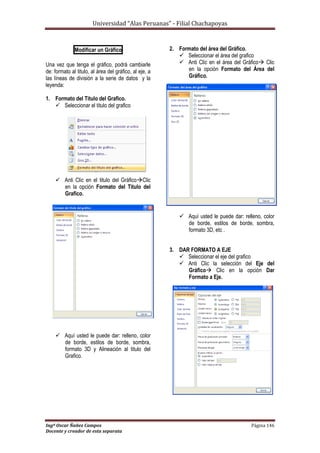 Universidad “Alas Peruanas” - Filial Chachapoyas
Ingº Oscar Ñañez Campos Página 146
Docente y creador de esta separata
Modificar un Gráfico
Una vez que tenga el gráfico, podrá cambiarle
de: formato al titulo, al área del gráfico, al eje, a
las líneas de división a la serie de datos y la
leyenda:
1. Formato del Titulo del Grafico.
 Seleccionar el titulo del grafico
 Anti Clic en el titulo del GráficoClic
en la opción Formato del Titulo del
Grafico.
 Aquí usted le puede dar: relleno, color
de borde, estilos de borde, sombra,
formato 3D y Alineación al titulo del
Grafico.
2. Formato del área del Gráfico.
 Seleccionar el área del grafico
 Anti Clic en el área del Gráfico Clic
en la opción Formato del Área del
Gráfico.
 Aquí usted le puede dar: relleno, color
de borde, estilos de borde, sombra,
formato 3D, etc .
3. DAR FORMATO A EJE
 Seleccionar el eje del grafico
 Anti Clic la selección del Eje del
Gráfico Clic en la opción Dar
Formato a Eje.
 