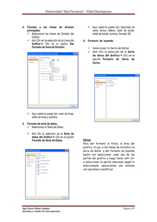 Universidad “Alas Peruanas” - Filial Chachapoyas
Ingº Oscar Ñañez Campos Página 147
Docente y creador de esta separata
4. Formato a las líneas de división
principales.
 Seleccionar las líneas de División del
Gráfico.
 Anti Clic en la selección de la Línea del
Gráfico Clic en la opción Dar
Formato de línea de División.
 Aquí usted le puede dar: color de línea,
estilo de línea y sombra.
5. Formato de serie de datos.
 Seleccionar la Serie de Datos.
 Anti Clic la selección de la Serie de
datos del Gráfico Clic en la opción
Formato de Serie de Datos.
 Aquí usted le puede dar: Opciones de
serie, forma, relleno, color de borde,
estilo de borde, sombra, formato 3D.
6. Formato de leyenda.
 Seleccionar la Serie de Datos
 Anti Clic la selección de la Serie
de datos del Gráfico Clic en la
opción Formato de Serie de
Datos.
Notas
Para dar formato al título, al área del
grafico, al eje, a las líneas de división a la
serie de datos y dar formato de leyenda
basta con seleccionar cada una de las
partes del grafico y luego hacer anti clic
y seleccionar la opción adecuada según lo
seleccionado, apareciendo una ventana
con opciones a modificar.
 