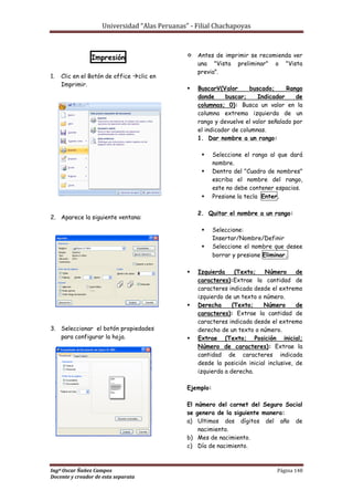 Universidad “Alas Peruanas” - Filial Chachapoyas
Ingº Oscar Ñañez Campos Página 148
Docente y creador de esta separata
Impresión
1. Clic en el Botón de office clic en
Imprimir.
2. Aparece la siguiente ventana:
3. Seleccionar el botón propiedades
para configurar la hoja.
 Antes de imprimir se recomienda ver
una "Vista preliminar" o "Vista
previa".
 BuscarV(Valor buscado; Rango
donde buscar; Indicador de
columnas; 0): Busca un valor en la
columna extrema izquierda de un
rango y devuelve el valor señalado por
el indicador de columnas.
1. Dar nombre a un rango:
 Seleccione el rango al que dará
nombre.
 Dentro del "Cuadro de nombres"
escriba el nombre del rango,
este no debe contener espacios.
 Presione la tecla Enter.
2. Quitar el nombre a un rango:
 Seleccione:
Insertar/Nombre/Definir
 Seleccione el nombre que desee
borrar y presione Eliminar.
 Izquierda (Texto; Número de
caracteres):Extrae la cantidad de
caracteres indicada desde el extremo
izquierdo de un texto o número.
 Derecha (Texto; Número de
caracteres): Extrae la cantidad de
caracteres indicada desde el extremo
derecho de un texto o número.
 Extrae (Texto; Posición inicial;
Número de caracteres): Extrae la
cantidad de caracteres indicada
desde la posición inicial inclusive, de
izquierda a derecha.
Ejemplo:
El número del carnet del Seguro Social
se genera de la siguiente manera:
a) Ultimos dos dígitos del año de
nacimiento.
b) Mes de nacimiento.
c) Día de nacimiento.
 