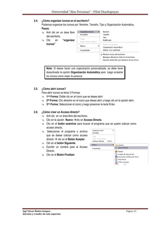 Universidad “Alas Peruanas” - Filial Chachapoyas
Ingº Oscar Ñañez Campos Página 15
Docente y creador de esta separata
2.4. ¿Cómo organizar iconos en el escritorio?
Podemos organizar los iconos por: Nombre, Tamaño, Tipo y Organización Automática.
Pasos:
 Anti clic en un área libre
del escritorio.
 Clic en “organizar
Iconos”
Nota: Si desea hacer una organización personalizada, se debe tener
desactivada la opción Organización Automática para luego arrastrar
los iconos como mejor le parezca.
2.5. ¿Cómo abrir iconos?
Para abrir iconos se tiene 3 Formas:
 1era Forma: Doble clic en el icono que se desea abrir
 2da Forma: Clic derecho en el icono que desea abrir y luego clic en la opción abrir.
 3era Forma: Seleccionar el icono y luego presionar la tecla Enter.
2.6. ¿Cómo crear un Acceso directo?
 Anti clic en un área libre del escritorio.
 Clic en la opción Nuevo clic en Acceso Directo.
 Clic en el botón examinar para buscar el programa que se quiere colocar como
acceso directo.
 Seleccionar el programa o archivo
que se desea colocar como acceso
directo  clic en el Botón Aceptar.
 Clic en el botón Siguiente.
 Escribir un nombre para el Acceso
Directo.
 Clic en el Botón Finalizar.
 