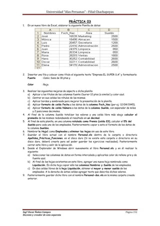 Universidad “Alas Peruanas” - Filial Chachapoyas
Ingº Oscar Ñañez Campos Página 152
Docente y creador de esta separata
PRÁCTICA 03
1. En un nuevo libro de Excel, elaborar la siguiente Planilla de datos:
2. Insertar una fila y colocar como título el siguiente texto “Empresa EL SUPER S.A” y formatearla:
Fuente : Comic Sans de 18 ptos y
Color : Rojo.
3. Realizar las siguientes mejoras de aspecto a dicha planilla:
a) Aplicar a los títulos de las columnas fuente Courier 12 ptos (o similar) y color azul.
b) Centrar en sus celdas los rótulos de las mismas.
c) Aplicar bordes y sombreado para mejorar la presentación de la planilla.
d) Aplicar formato de celda Fecha a los datos de la columna Fech_Nac (por ej: 12/04/1945).
e) Aplicar formato de celda Número a los datos de la columna Sueldo, con separador de miles
y 2 posiciones decimales.
4. Al final de la columna Sueldo totalizar los valores y una celda libre más abajo calcular el
promedio de los mismos redondeando el resultado en un decimal.
5. Al final de esta planilla, en una columna rotulada como Premio (celda E2), calcular el 5% del
Sueldo para cada uno de los empleados. Posteriormente copiar a esta el formato de los datos de
la columna Sueldos.
6. Nombrar la Hoja1 como Empleados y eliminar las hojas sin uso de este libro.
7. Guardar el libro actual con el nombre Personal.xls dentro de la carpeta o directorio
Apellidos_Prácticas_Funciones. en el disco duro (Si no existe esta carpeta o directorio en su
disco duro, deberá crearla para así poder guardar los ejercicios realizados). Posteriormente
cerrar este libro y salir de la aplicación.
8. Desde el Explorador de Windows abrir nuevamente el libro Personal.xls y en él realizar lo
siguiente:
a) Seleccionar las columnas de datos en forma intercalada y aplicarles color de relleno gris y de
fuente azul.
b) Al final de las hojas existentes en este libro, agregar una nueva hoja nombrada como
Liquidación. En dicha hoja copiar sólo las columnas Nombres y Sueldo de los empleados.
c) En dos celdas libres de la hoja Liquidación, obtener el mayor y menor sueldo de los
empleados. A la derecha de estas celdas agregar texto que describa dichos valores.
9. Posteriormente guardar dicho libro con el nombre Personal-dos.xls en la misma carpeta creada
anterior.
 
