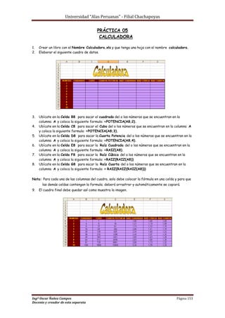 Universidad “Alas Peruanas” - Filial Chachapoyas
Ingº Oscar Ñañez Campos Página 153
Docente y creador de esta separata
PRÁCTICA 05
CALCULADORA
1. Crear un libro con el Nombre Calculadora.xls y que tenga una hoja con el nombre calculadora.
2. Elaborar el siguiente cuadro de datos.
3. Ubícate en la Celda B8 para sacar el cuadrado del o los números que se encuentran en la
columna A y coloca la siguiente formula: =POTENCIA(A8;2).
4. Ubícate en la Celda C8 para sacar el Cubo del o los números que se encuentran en la columna A
y coloca la siguiente formula: =POTENCIA(A8;3).
5. Ubícate en la Celda D8 para sacar la Cuarta Potencia del o los números que se encuentran en la
columna A y coloca la siguiente formula: =POTENCIA(A8;4).
6. Ubícate en la Celda E8 para sacar la Raíz Cuadrada del o los números que se encuentran en la
columna A y coloca la siguiente formula: =RAIZ(A8).
7. Ubícate en la Celda F8 para sacar la Raíz Cúbica del o los números que se encuentran en la
columna A y coloca la siguiente formula: =RAIZ(RAIZ(A8))
8. Ubícate en la Celda G8 para sacar la Raíz Cuarta del o los números que se encuentran en la
columna A y coloca la siguiente formula: = RAIZ(RAIZ(RAIZ(A8)))
Nota: Para cada una de las columnas del cuadro, solo debe colocar la fórmula en una celda y para que
las demás celdas contengan la formula; deberá arrastrar y automáticamente se copiará.
9. El cuadro final debe quedar así como muestra la imagen.
 