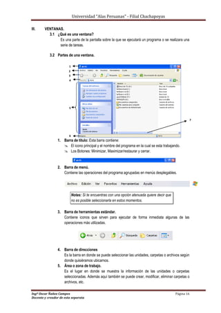 Universidad “Alas Peruanas” - Filial Chachapoyas
Ingº Oscar Ñañez Campos Página 16
Docente y creador de esta separata
III. VENTANAS.
3.1 ¿Qué es una ventana?
Es una parte de la pantalla sobre la que se ejecutará un programa o se realizara una
serie de tareas.
3.2 Partes de una ventana.
1. Barra de titulo: Esta barra contiene:
 El icono principal y el nombre del programa en la cual se esta trabajando.
 Los Botones: Minimizar, Maximizar/restaurar y cerrar.
2. Barra de menú.
Contiene las operaciones del programa agrupadas en menús desplegables.
Notas: Si te encuentras con una opción atenuada quiere decir que
no es posible seleccionarla en estos momentos.
3. Barra de herramientas estándar.
Contiene iconos que sirven para ejecutar de forma inmediata algunas de las
operaciones más utilizadas.
4. Barra de direcciones
Es la barra en donde se puede seleccionar las unidades, carpetas o archivos según
donde quisiéramos ubicarnos.
5. Área o zona de trabajo.
Es el lugar en donde se muestra la información de las unidades o carpetas
seleccionadas. Además aquí también se puede crear, modificar, eliminar carpetas o
archivos, etc.
1
.2
.3
.4
.
5
.
6
.
7
.
 