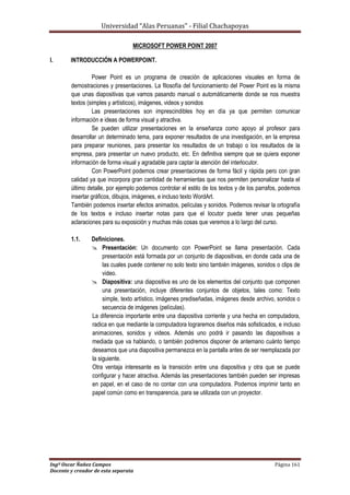 Universidad “Alas Peruanas” - Filial Chachapoyas
Ingº Oscar Ñañez Campos Página 161
Docente y creador de esta separata
MICROSOFT POWER POINT 2007
I. INTRODUCCIÓN A POWERPOINT.
Power Point es un programa de creación de aplicaciones visuales en forma de
demostraciones y presentaciones. La filosofía del funcionamiento del Power Point es la misma
que unas diapositivas que vamos pasando manual o automáticamente donde se nos muestra
textos (simples y artísticos), imágenes, videos y sonidos
Las presentaciones son imprescindibles hoy en día ya que permiten comunicar
información e ideas de forma visual y atractiva.
Se pueden utilizar presentaciones en la enseñanza como apoyo al profesor para
desarrollar un determinado tema, para exponer resultados de una investigación, en la empresa
para preparar reuniones, para presentar los resultados de un trabajo o los resultados de la
empresa, para presentar un nuevo producto, etc. En definitiva siempre que se quiera exponer
información de forma visual y agradable para captar la atención del interlocutor.
Con PowerPoint podemos crear presentaciones de forma fácil y rápida pero con gran
calidad ya que incorpora gran cantidad de herramientas que nos permiten personalizar hasta el
último detalle, por ejemplo podemos controlar el estilo de los textos y de los parrafos, podemos
insertar gráficos, dibujos, imágenes, e incluso texto WordArt.
También podemos insertar efectos animados, películas y sonidos. Podemos revisar la ortografía
de los textos e incluso insertar notas para que el locutor pueda tener unas pequeñas
aclaraciones para su exposición y muchas más cosas que veremos a lo largo del curso.
1.1. Definiciones.
 Presentación: Un documento con PowerPoint se llama presentación. Cada
presentación está formada por un conjunto de diapositivas, en donde cada una de
las cuales puede contener no solo texto sino también imágenes, sonidos o clips de
video.
 Diapositiva: una diapositiva es uno de los elementos del conjunto que componen
una presentación, incluye diferentes conjuntos de objetos, tales como: Texto
simple, texto artístico, imágenes prediseñadas, imágenes desde archivo, sonidos o
secuencia de imágenes (películas).
La diferencia importante entre una diapositiva corriente y una hecha en computadora,
radica en que mediante la computadora lograremos diseños más sofisticados, e incluso
animaciones, sonidos y videos. Además uno podrá ir pasando las diapositivas a
mediada que va hablando, o también podremos disponer de antemano cuánto tiempo
deseamos que una diapositiva permanezca en la pantalla antes de ser reemplazada por
la siguiente.
Otra ventaja interesante es la transición entre una diapositiva y otra que se puede
configurar y hacer atractiva. Además las presentaciones también pueden ser impresas
en papel, en el caso de no contar con una computadora. Podemos imprimir tanto en
papel común como en transparencia, para se utilizada con un proyector.
 