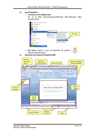Universidad “Alas Peruanas” - Filial Chachapoyas
Ingº Oscar Ñañez Campos Página 162
Docente y creador de esta separata
1.2. Iniciar PowerPoint.
 1era Forma: desde el Botón Inicio.
Clic en el Botón InicioProgramasMicrosoft OfficeMicrosoft Office
PowerPoint 2007.
 2da Forma: Desde el icono de PowerPoint del escritorio
haciendo doble clic sobre él
1.3. Elementos de la ventana de PowerPoint 2007
Clic Aquí
Barra de
Acceso Directo
Botón de
Microsoft
Office Barra de Titulo
Banda de opciones o
grupo de pestañas
Barra de
Acceso Directo
Área de
Esquema
Área de
Notas
Barra de Estado
Botones
de Vista
Área de
Trabajo
Zoom
 