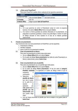 Universidad “Alas Peruanas” - Filial Chachapoyas
Ingº Oscar Ñañez Campos Página 163
Docente y creador de esta separata
1.4. ¿Cómo cerrar PowerPoint?
Para cerrar PowerPoint, puedes utilizar cualquiera de las siguientes operaciones:
Notas.
 Si lo que queremos es cerrar la Presentación actual sin cerrar el programa
haremos: Clic sobre el Botón Officeclic en la opción Cerrar.
 Si al cerrar no hemos guardado los cambios efectuados en la presentación, nos
preguntará si queremos guardarlos o incluso nos puede llegar a mostrar el cuadro
de diálogo asociado al menú Guardar en el caso de no haberla guardado
anteriormente.
II. Creando una presentación.
Hay 3 formas de crear una nueva presentación en PowerPoint y son las siguientes:
 Presentación en Blanco.
 Plantillas instaladas.
 Nuevo a partir de una presentación existente.
2.1. Crear una presentación en blanco.
Para crear una presentación en blanco sigue estos pasos:
 Clic en el Botón OfficeClic en la opción Nuevo.
 En el cuadro de diálogo Nueva presentación haz doble clic sobre Presentación en
blanco o selecciónala y pulsa el botón Crear.
2.2. Crear una presentación con una plantilla.
Para crear una presentación con una plantilla sigue estos pasos:
 Clic en el Botón OfficeClic en la opción Nuevo.
 En el cuadro de diálogo Nueva presentación  haz clic sobre la categoría
Plantillas instaladas y te aparecerá un cuadro de diálogo similar al que te
mostramos a
continuación.
 Selecciona la
plantilla de diseño
que más te gusta,
en la parte de la
derecha te
aparecerá una
vista previa de la
plantilla que has
seleccionado para
que puedas elegir
mejor.
 Una vez hayas encontrado la plantilla que más se adapte a tus gustos pulsa el
botón Crear.
Usando Procedimiento
La barra de Titulo
Clic en el botón Cerrar de la barra de título.
El Teclado Alt + F4
El Botón Office Elegir la opción Salir de PowerPoint
 