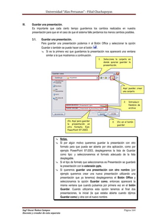 Universidad “Alas Peruanas” - Filial Chachapoyas
Ingº Oscar Ñañez Campos Página 164
Docente y creador de esta separata
III. Guardar una presentación.
Es importante que cada cierto tiempo guardemos los cambios realizados en nuestra
presentación para que en el caso de que el sistema falle perdamos los menos cambios posibles.
3.1. Guardar una presentación.
Para guardar una presentación podemos ir al Botón Office y seleccionar la opción
Guardar o también se puede hacer con el botón .
 Si es la primera vez que guardamos la presentación nos aparecerá una ventana
similar a la que mostramos a continuación.
 Notas.
 Si por algún motivo queremos guardar la presentación con otro
formato para que pueda ser abierta por otra aplicación, como por
ejemplo PowerPoint 97-2003, desplegaremos la lista de Guardar
como tipo: y seleccionaremos el formato adecuado de la lista
desplegable.
 Si el tipo de formato que seleccionamos es Presentación se guardará
la presentación con la extensión pptx.
 Si queremos guardar una presentación con otro nombre (por
ejemplo queremos crear una nueva presentación utilizando una
presentación que ya tenemos) desplegaremos el Botón Office y
seleccionamos la opción Guardar como, entonces aparecerá la
misma ventana que cuando pulsamos por primera vez en el botón
Guardar. Cuando utilizamos esta opción tenemos al final dos
presentaciones, la inicial (la que estaba abierta cuando dijimos
Guardar como) y otra con el nuevo nombre.
Aquí puedes crear
una carpeta
3. Clic en el botón
guardar
2. Introducir
Nombre de
archivo
1. Selecciona la carpeta en
donde quieres guardar la
presentación.
Clic Aquí para guardar
la presentación en
otro formato. Ejm:
PowerPoint 97-2003.
 