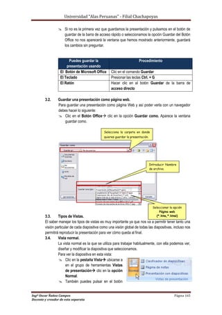 Universidad “Alas Peruanas” - Filial Chachapoyas
Ingº Oscar Ñañez Campos Página 165
Docente y creador de esta separata
 Si no es la primera vez que guardamos la presentación y pulsamos en el botón de
guardar de la barra de acceso rápido o seleccionamos la opción Guardar del Botón
Office no nos aparecerá la ventana que hemos mostrado anteriormente, guardará
los cambios sin preguntar.
3.2. Guardar una presentación como página web.
Para guardar una presentación como página Web y así poder verla con un navegador
debes hacer lo siguiente:
 Clic en el Botón Office clic en la opción Guardar como. Aparece la ventana
guardar como.
3.3. Tipos de Vistas.
El saber manejar los tipos de vistas es muy importante ya que nos va a permitir tener tanto una
visión particular de cada diapositiva como una visión global de todas las diapositivas, incluso nos
permitirá reproducir la presentación para ver cómo queda al final.
3.4. Vista normal.
La vista normal es la que se utiliza para trabajar habitualmente, con ella podemos ver,
diseñar y modificar la diapositiva que seleccionamos.
Para ver la diapositiva en esta vista:
 Clic en la pestaña Vista ubicarse a
en el grupo de herramientas Vistas
de presentación clic en la opción
Normal.
 También puedes pulsar en el botón
Puedes guardar la
presentación usando
Procedimiento
El Botón de Microsoft Office Clic en el comando Guardar
El Teclado Presionar las teclas Ctrl. + G
El Ratón Hacer clic en el botón Guardar de la barra de
acceso directo
Selecciona la carpeta en donde
quieres guardar la presentación.
Introducir Nombre
de archivo.
Seleccionar la opción
Página web
(*.htm,*.html)
 
