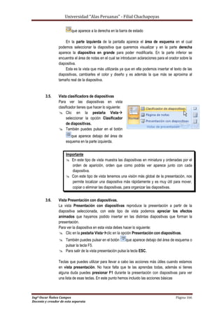 Universidad “Alas Peruanas” - Filial Chachapoyas
Ingº Oscar Ñañez Campos Página 166
Docente y creador de esta separata
que aparece a la derecha en la barra de estado
En la parte izquierda de la pantalla aparece el área de esquema en el cual
podemos seleccionar la diapositiva que queremos visualizar y en la parte derecha
aparece la diapositiva en grande para poder modificarla. En la parte inferior se
encuentra el área de notas en el cual se introducen aclaraciones para el orador sobre la
diapositiva.
Esta es la vista que más utilizarás ya que en ella podemos insertar el texto de las
diapositivas, cambiarles el color y diseño y es además la que más se aproxima al
tamaño real de la diapositiva.
3.5. Vista clasificadora de diapositivas
Para ver las diapositivas en vista
clasificador tienes que hacer lo siguiente:
 Clic en la pestaña Vista
seleccionar la opción Clasificador
de diapositivas.
 También puedes pulsar en el botón
que aparece debajo del área de
esquema en la parte izquierda.
Importante
 En este tipo de vista muestra las diapositivas en miniatura y ordenadas por el
orden de aparición, orden que como podrás ver aparece junto con cada
diapositiva.
 Con este tipo de vista tenemos una visión más global de la presentación, nos
permite localizar una diapositiva más rápidamente y es muy útil para mover,
copiar o eliminar las diapositivas, para organizar las diapositivas.
3.6. Vista Presentación con diapositivas.
La vista Presentación con diapositivas reproduce la presentación a partir de la
diapositiva seleccionada, con este tipo de vista podemos apreciar los efectos
animados que hayamos podido insertar en las distintas diapositivas que forman la
presentación.
Para ver la diapositiva en esta vista debes hacer lo siguiente:
 Clic en la pestaña Vistaclic en la opción Presentación con diapositivas.
 También puedes pulsar en el botón que aparece debajo del área de esquema o
pulsar la tecla F5.
 Para salir de la vista presentación pulsa la tecla ESC.
Teclas que puedes utilizar para llevar a cabo las acciones más útiles cuando estamos
en vista presentación. No hace falta que te las aprendas todas, además si tienes
alguna duda puedes presionar F1 durante la presentación con diapositivas para ver
una lista de esas teclas. En este punto hemos incluido las acciones básicas
 