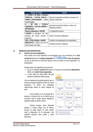 Universidad “Alas Peruanas” - Filial Chachapoyas
Ingº Oscar Ñañez Campos Página 167
Docente y creador de esta separata
IV. TRABAJAR CON DIAPOSITIVAS.
4.1. Insertar una nueva diapositiva.
Para insertar una nueva diapositiva te aconsejamos que si te encuentras en la vista
normalselecciones la pestaña diapositiva del área de esquema
ya que de esta forma es más fácil apreciar cómo se añade la nueva diapositiva a la
presentación.
Puedes añadir una diapositiva de dos formas:
 Clic en la Pestaña insertarubicarse en el grupo de herramientas Diapositivas
Clic en el botón Nueva diapositiva.
 O bien utiliza las teclas Ctrl + M para
duplicar la diapositiva seleccionada.
Una vez realizado esto podrás apreciar que en
el área de esquema aparece al final una nueva
diapositiva. Si tienes una diapositiva
seleccionada inserta la nueva después de
esta.
Como puedes ver en la imagen de la
derecha, si hacemos clic en la flecha que se
encuentra bajo el botón Nueva diapositiva,
podremos elegir su diseño o tema.
Puedes escoger entre diferentes
diseños, o incluso cargar una en blanco.
Aunque no estés seguro de cómo quieres
crear tu diapositiva, no te preocupes, más
adelante veremos como añadir y quitar
elementos.
Pulsar las Teclas Acción
S o INTRO o AV PÁG o FLECHA
DERECHA o FLECHA ABAJO o
BARRA ESPACIADORA o CLIC
con el mouse
Ejecutar la siguiente animación o avanzar a la
siguiente diapositiva
A o RE PÁG o FLECHA
IZQUIERDA o FLECHA ARRIBA o
RETROCESO
Ejecutar la animación anterior o volver a la
diapositiva anterior.
Número diapositiva + ENTER Ir a diapositiva número
1+INTRO o presionar los dos
botones del mouse durante 3
segundos
Volver a la primera diapositiva
ESC o CTRL+PAUSA o GUIÓN Finalizar una presentación con diapositivas
MAYÚS+F10 o hacer clic con el
botón derecho del ratón.
Presentar el menú contextual
 