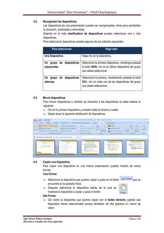 Universidad “Alas Peruanas” - Filial Chachapoyas
Ingº Oscar Ñañez Campos Página 168
Docente y creador de esta separata
4.2. Reorganizar las diapositivas.
Las diapositivas de una presentación pueden ser reorganizadas, tanto para cambiarles
la ubicación, duplicarlas o eliminarlas.
Estando en la vista clasificadora de diapositivas puedes seleccionar una o más
diapositivas.
Para seleccionar diapositivas emplee algunos de los métodos siguientes:
4.3. Mover diapositivas
Para mover diapositivas o cambiar de ubicación a las diapositivas se debe realizar lo
siguiente:
 Clic en la primera diapositiva y arrastre hasta la tercera y suelte.
 Debes tener la siguiente distribución de diapositivas:
4.4. Copiar una diapositiva.
Para copiar una diapositiva en una misma presentación puedes hacerlo de varias
formas:
1era Forma:
 Selecciona la diapositiva que quieres copiar y pulsa en el botón que se
encuentra en la pestaña Inicio.
 Después selecciona la diapositiva detrás de la cual se
insertará la diapositiva a copiar y pulsa el botón .
2da Forma:
 Clic sobre la diapositiva que quieres copiar con el botón derecho (sabrás qué
diapositiva tienes seleccionada porque alrededor de ella aparece un marco de
color).
Para seleccionar Hago esto
Una Diapositiva Haga clic en la diapositiva.
Un grupo de diapositivas
adyacentes.
Seleccione la primera diapositiva, mantenga pulsada
la tecla Shift, clic en la última diapositiva del grupo
que desea seleccionar
Un grupo de diapositivas
alternas.
Seleccione la primera, manteniendo pulsada la tecla
Ctrl., clic en cada una de las diapositivas del grupo
que desea seleccionar.
 