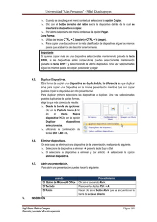 Universidad “Alas Peruanas” - Filial Chachapoyas
Ingº Oscar Ñañez Campos Página 169
Docente y creador de esta separata
 Cuando se despliegue el menú contextual selecciona la opción Copiar.
 Clic con el botón derecho del ratón sobre la diapositiva detrás de la cual se
insertará la diapositiva a copiar.
 Por último selecciona del menú contextual la opción Pegar.
3era Forma:
 Utiliza las teclas CTRL + C (copiar) y CTRL + V (pegar).
 Para copiar una diapositiva en la vista clasificador de diapositivas sigue los mismos
pasos que acabamos de describir anteriormente.
Importante
Si quieres copiar más de una diapositiva selecciónalas manteniendo pulsada la tecla
CTRL, si las diapositivas están consecutivas puedes seleccionarlas manteniendo
pulsada la tecla SHIFT y seleccionando la última diapositiva. Una vez seleccionadas
sigue los mismos pasos de copiar, posicionar y pegar.
4.5. Duplicar Diapositivas.
Otra forma de copiar una diapositiva es duplicándola, la diferencia es que duplicar
sirve para copiar una diapositiva en la misma presentación mientras que con copiar
puedes copiar la diapositiva en otra presentación.
Para duplicar primero selecciona las diapositivas a duplicar. Una vez seleccionadas
puedes duplicarlas de varias formas,
elige la que más cómoda te resulte:
 Desde la banda de opciones:
clic en la Pestaña Inicioclic
en el menú Nueva
diapositivaClic en la opción
Duplicar diapositivas
seleccionadas.
 utilizando la combinación de
teclas Ctrl + Alt + D.
4.6. Eliminar diapositivas.
En este caso se eliminará una diapositiva de la presentación, realizando lo siguiente.
 Seleccione la diapositiva a eliminar  pulse la tecla Supr o Del
 O seleccione la diapositiva a eliminar y dar anticlic  seleccionar la opcion
eliminar diapositiva.
4.7. Abrir una presentación.
Para abrir una presentación puedes hacer lo siguiente.
V. INSERCIÓN
usando Procedimiento
El Botón de Microsoft Office Clic en el comando Abrir.
El Teclado Presionar las teclas Ctrl. + A.
El Ratón Hacer clic en el botón Abrir que se encuentra en la
barra de acceso directo
 