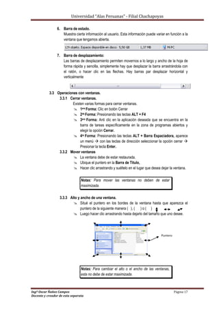 Universidad “Alas Peruanas” - Filial Chachapoyas
Ingº Oscar Ñañez Campos Página 17
Docente y creador de esta separata
6. Barra de estado.
Muestra cierta información al usuario. Esta información puede variar en función a la
ventana que tengamos abierta.
7. Barra de desplazamiento:
Las barras de desplazamiento permiten movernos a lo largo y ancho de la hoja de
forma rápida y sencilla, simplemente hay que desplazar la barra arrastrándola con
el ratón, o hacer clic en las flechas. Hay barras par desplazar horizontal y
verticalmente
3.3 Operaciones con ventanas.
3.3.1 Cerrar ventanas.
Existen varias formas para cerrar ventanas.
 1era Forma: Clic en botón Cerrar
 2da Forma: Presionando las teclas ALT + F4
 3era Forma: Anti clic en la aplicación deseada que se encuentra en la
barra de tareas específicamente en la zona de programas abiertos y
elegir la opción Cerrar.
 4ta Forma: Presionando las teclas ALT + Barra Espaciadora, aparece
un menú  con las teclas de dirección seleccionar la opción cerrar 
Presionar la tecla Enter.
3.3.2 Mover ventanas
 La ventana debe de estar restaurada.
 Ubique el puntero en la Barra de Titulo,
 Hacer clic arrastrando y suéltelo en el lugar que desea dejar la ventana.
Notas: Para mover las ventanas no deben de estar
maximizada.
3.3.3 Alto y ancho de una ventana.
 Situé el puntero en los bordes de la ventana hasta que aparezca el
puntero de la siguiente manera ( ), ( ) o ( )
 Luego hacer clic arrastrando hasta dejarlo del tamaño que uno desee.
Notas: Para cambiar el alto o el ancho de las ventanas,
esta no debe de estar maximizada.
Puntero
 