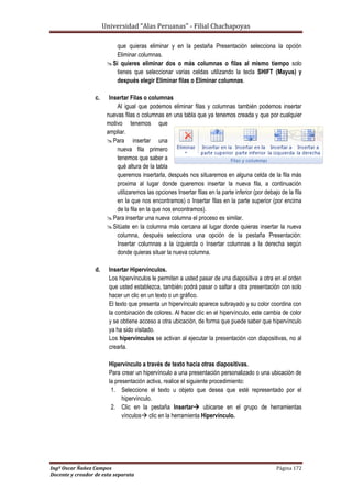Universidad “Alas Peruanas” - Filial Chachapoyas
Ingº Oscar Ñañez Campos Página 172
Docente y creador de esta separata
que quieras eliminar y en la pestaña Presentación selecciona la opción
Eliminar columnas.
Si quieres eliminar dos o más columnas o filas al mismo tiempo solo
tienes que seleccionar varias celdas utilizando la tecla SHIFT (Mayus) y
después elegir Eliminar filas o Eliminar columnas.
c. Insertar Filas o columnas
Al igual que podemos eliminar filas y columnas también podemos insertar
nuevas filas o columnas en una tabla que ya tenemos creada y que por cualquier
motivo tenemos que
ampliar.
Para insertar una
nueva fila primero
tenemos que saber a
qué altura de la tabla
queremos insertarla, después nos situaremos en alguna celda de la fila más
proxima al lugar donde queremos insertar la nueva fila, a continuación
utilizaremos las opciones Insertar filas en la parte inferior (por debajo de la fila
en la que nos encontramos) o Insertar filas en la parte superior (por encima
de la fila en la que nos encontramos).
Para insertar una nueva columna el proceso es similar.
Sitúate en la columna más cercana al lugar donde quieras insertar la nueva
columna, después selecciona una opción de la pestaña Presentación:
Insertar columnas a la izquierda o Insertar columnas a la derecha según
donde quieras situar la nueva columna.
d. Insertar Hipervínculos.
Los hipervínculos le permiten a usted pasar de una diapositiva a otra en el orden
que usted establezca, también podrá pasar o saltar a otra presentación con solo
hacer un clic en un texto o un gráfico.
El texto que presenta un hipervínculo aparece subrayado y su color coordina con
la combinación de colores. Al hacer clic en el hipervínculo, este cambia de color
y se obtiene acceso a otra ubicación, de forma que puede saber que hipervínculo
ya ha sido visitado.
Los hipervínculos se activan al ejecutar la presentación con diapositivas, no al
crearla.
Hipervínculo a través de texto hacia otras diapositivas.
Para crear un hipervínculo a una presentación personalizado o una ubicación de
la presentación activa, realice el siguiente procedimiento:
1. Seleccione el texto u objeto que desea que esté representado por el
hipervínculo.
2. Clic en la pestaña Insertar ubicarse en el grupo de herramientas
vínculos clic en la herramienta Hipervínculo.
 