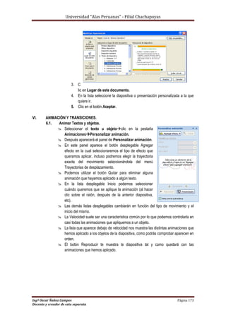 Universidad “Alas Peruanas” - Filial Chachapoyas
Ingº Oscar Ñañez Campos Página 173
Docente y creador de esta separata
3. C
lic en Lugar de este documento.
4. En la lista seleccione la diapositiva o presentación personalizada a la que
quiere ir.
5. Clic en el botón Aceptar.
VI. ANIMACIÓN Y TRANSICIONES.
6.1. Animar Textos y objetos.
 Seleccionar el texto u objetoclic en la pestaña
AnimacionesPersonalizar animación.
 Después aparecerá el panel de Personalizar animación.
 En este panel aparece el botón desplegable Agregar
efecto en la cual seleccionaremos el tipo de efecto que
queramos aplicar, incluso podremos elegir la trayectoria
exacta del movimiento seleccionándola del menú
Trayectorias de desplazamiento.
 Podemos utilizar el botón Quitar para eliminar alguna
animación que hayamos aplicado a algún texto.
 En la lista desplegable Inicio podemos seleccionar
cuándo queremos que se aplique la animación (al hacer
clic sobre el ratón, después de la anterior diapositiva,
etc).
 Las demás listas desplegables cambiarán en función del tipo de movimiento y el
inicio del mismo.
 La Velocidad suele ser una característica común por lo que podemos controlarla en
casi todas las animaciones que apliquemos a un objeto.
 La lista que aparece debajo de velocidad nos muestra las distintas animaciones que
hemos aplicado a los objetos de la diapositiva, como podrás comprobar aparecen en
orden.
 El botón Reproducir te muestra la diapositiva tal y como quedará con las
animaciones que hemos aplicado.
 