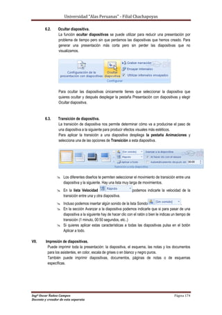 Universidad “Alas Peruanas” - Filial Chachapoyas
Ingº Oscar Ñañez Campos Página 174
Docente y creador de esta separata
6.2. Ocultar diapositiva.
La función ocultar diapositivas se puede utilizar para reducir una presentación por
problema de tiempo pero sin que perdamos las diapositivas que hemos creado. Para
generar una presentación más corta pero sin perder las diapositivas que no
visualizamos.
Para ocultar las diapositivas únicamente tienes que seleccionar la diapositiva que
quieres ocultar y después desplegar la pestaña Presentación con diapositivas y elegir
Ocultar diapositiva.
6.3. Transición de diapositiva.
La transición de diapositiva nos permite determinar cómo va a producirse el paso de
una diapositiva a la siguiente para producir efectos visuales más estéticos.
Para aplicar la transición a una diapositiva despliega la pestaña Animaciones y
selecciona una de las opciones de Transición a esta diapositiva.
 Los diferentes diseños te permiten seleccionar el movimiento de transición entre una
diapositiva y la siguiente. Hay una lista muy larga de movimientos.
 En la lista Velocidad podemos indicarle la velocidad de la
transición entre una y otra diapositiva.
 Incluso podemos insertar algún sonido de la lista Sonido .
 En la sección Avanzar a la diapositiva podemos indicarle que si para pasar de una
diapositiva a la siguiente hay de hacer clic con el ratón o bien le indicas un tiempo de
transición (1 minuto, 00:50 segundos, etc..)
 Si quieres aplicar estas características a todas las diapositivas pulsa en el botón
Aplicar a todo.
VII. Impresión de diapositivas.
Puede imprimir toda la presentación: la diapositiva, el esquema, las notas y los documentos
para los asistentes, en color, escala de grises o en blanco y negro puros.
También puede imprimir diapositivas, documentos, páginas de notas o de esquemas
específicas.
 
