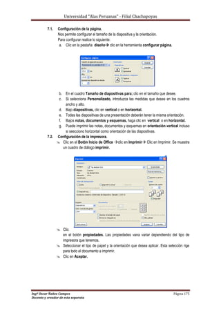 Universidad “Alas Peruanas” - Filial Chachapoyas
Ingº Oscar Ñañez Campos Página 175
Docente y creador de esta separata
7.1. Configuración de la página.
Nos permite configurar el tamaño de la diapositiva y la orientación.
Para configurar realice lo siguiente:
a. Clic en la pestaña diseño clic en la herramienta configurar página.
b. En el cuadro Tamaño de diapositivas para; clic en el tamaño que desee.
c. Si selecciona Personalizado, introduzca las medidas que desee en los cuadros
ancho y alto.
d. Bajo diapositivas, clic en vertical o en horizontal.
e. Todas las diapositivas de una presentación deberán tener la misma orientación.
f. Bajos notas, documentos y esquemas, haga clic en vertical o en horizontal.
g. Puede imprimir las notas, documentos y esquemas en orientación vertical incluso
si seecciono horizontal como orientación de las diapositivas.
7.2. Configuración de la impresora.
 Clic en el Botón Inicio de Office clic en Imprimir Clic en Imprimir. Se muestra
un cuadro de diálogo imprimir.
 Clic
en el botón propiedades. Las propiedades vana variar dependiendo del tipo de
impresora que tenemos.
 Seleccionar el tipo de papel y la orientación que desea aplicar. Esta selección rige
para todo el documento a imprimir.
 Clic en Aceptar.
 
