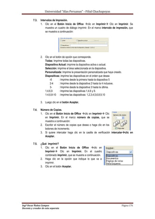 Universidad “Alas Peruanas” - Filial Chachapoyas
Ingº Oscar Ñañez Campos Página 176
Docente y creador de esta separata
7.3. Intervalos de Impresión.
1. Clic en el Botón Inicio de Office clic en Imprimir Clic en Imprimir. Se
muestra un cuadro de diálogo imprimir. En el marco intervalo de impresión, que
se muestra a continuación:
2. Clic en el botón de opción que corresponde.
Todas: Imprime todas las diapositivas.
Diapositiva Actual: imprime la diapositiva activa o actual.
Selección: imprime el área seleccionada en la diapositiva.
Personalizada: Imprime la presentación personalizada que haya creado.
Diapositivas: imprime las diapositivas en el orden que desea
-5 : Imprime desde la primera hasta la diapositiva 5
2-4 : Imprime desde la diapositiva 2 hasta la 4 inclusive.
3- : Imprime desde la diapositiva 3 hasta la última.
1,4,6,9 : Imprime las diapositivas 1,4,6 y 9.
1-4,6,8-10 : Imprime las diapositivas: 1,2,3,4,5,6,8,9,10
3. Luego clic en el botón Aceptar.
7.4. Número de Copias.
1. Clic en el Botón Inicio de Office clic en Imprimir Clic
en Imprimir. En el marco número de copias, que se
muestra a continuación:
2. Escribir el número de copias que desea o haga clic en los
botones de incremento.
3. Si quiere intercalar haga clic en la casilla de verificación intercalarclic en
Aceptar.
7.5. ¿Qué imprimir?
1. Clic en el Botón Inicio de Office clic en
Imprimir Clic en Imprimir. En el cuadro
combinado imprimir, que se muestra a continuación.
2. Haga clic en la opción que indique lo que va a
imprimir.
3. Clic en el botón Aceptar.
 
