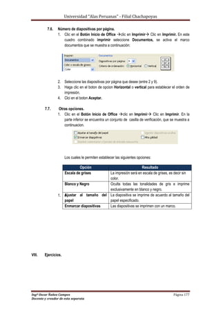 Universidad “Alas Peruanas” - Filial Chachapoyas
Ingº Oscar Ñañez Campos Página 177
Docente y creador de esta separata
7.6. Número de diapositivas por página.
1. Clic en el Botón Inicio de Office clic en Imprimir Clic en Imprimir. En este
cuadro combinado imprimir seleccione Documentos, se activa el marco
documentos que se muestra a continuación:
2. Seleccione las diapositivas por página que desee (entre 2 y 9).
3. Haga clic en el boton de opcion Horizontal o vertical para establecer el orden de
impresión.
4. Clci en el boton Aceptar.
7.7. Otras opciones.
1. Clic en el Botón Inicio de Office clic en Imprimir Clic en Imprimir. En la
parte inferior se encuentra un conjunto de casilla de verificación, que se muestra a
continuacion.
Los cuales le permiten establecer las siguientes opciones:
1. s
VIII. Ejercicios.
Opción Resultado
Escala de grises La impresión será en escala de grises, es decir sin
color.
Blanco y Negro Oculta todas las tonalidades de gris e imprime
exclusivamente en blanco y negro.
Ajustar al tamaño del
papel
La diapositiva se imprime de acuerdo al tamaño del
papel especificado.
Enmarcar diapositivas Las diapositivas se imprimen con un marco.
 