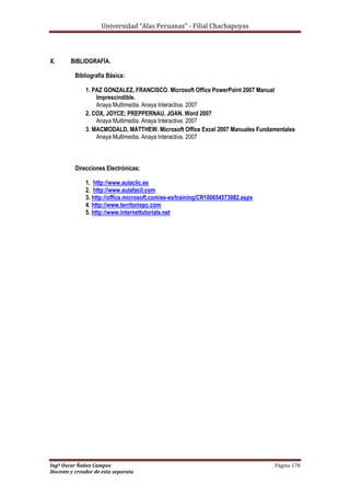 Universidad “Alas Peruanas” - Filial Chachapoyas
Ingº Oscar Ñañez Campos Página 178
Docente y creador de esta separata
X. BIBLIOGRAFÍA.
Bibliografía Básica:
1. PAZ GONZALEZ, FRANCISCO. Microsoft Office PowerPoint 2007 Manual
Imprescindible.
Anaya Multimedia. Anaya Interactiva. 2007
2. COX, JOYCE; PREPPERNAU, JOAN. Word 2007
Anaya Multimedia. Anaya Interactiva. 2007
3. MACMODALD, MATTHEW. Microsoft Office Excel 2007 Manuales Fundamentales
Anaya Multimedia. Anaya Interactiva. 2007
Direcciones Electrónicas:
1. http://www.aulaclic.es
2. http://www.aulafacil.com
3. http://office.microsoft.com/es-es/training/CR100654573082.aspx
4. http://www.territoriopc.com
5. http://www.internettutorials.net
 