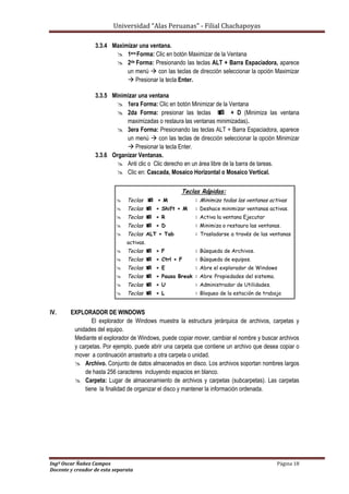 Universidad “Alas Peruanas” - Filial Chachapoyas
Ingº Oscar Ñañez Campos Página 18
Docente y creador de esta separata
3.3.4 Maximizar una ventana.
 1era Forma: Clic en botón Maximizar de la Ventana
 2da Forma: Presionando las teclas ALT + Barra Espaciadora, aparece
un menú  con las teclas de dirección seleccionar la opción Maximizar
 Presionar la tecla Enter.
3.3.5 Minimizar una ventana
 1era Forma: Clic en botón Minimizar de la Ventana
 2da Forma: presionar las teclas  + D (Minimiza las ventana
maximizadas o restaura las ventanas minimizadas).
 3era Forma: Presionando las teclas ALT + Barra Espaciadora, aparece
un menú  con las teclas de dirección seleccionar la opción Minimizar
 Presionar la tecla Enter.
3.3.6 Organizar Ventanas.
 Anti clic o Clic derecho en un área libre de la barra de tareas.
 Clic en: Cascada, Mosaico Horizontal o Mosaico Vertical.
Teclas Rápidas:
 Teclas  + M : Minimiza todas las ventanas activas
 Teclas  + Shift + M : Deshace minimizar ventanas activas.
 Teclas  + R : Activa la ventana Ejecutar
 Teclas  + D : Minimiza o restaura las ventanas.
 Teclas ALT + Tab : Trasladarse a través de las ventanas
activas.
 Teclas  + F : Búsqueda de Archivos.
 Teclas  + Ctrl + F : Búsqueda de equipos.
 Teclas  + E : Abre el explorador de Windows
 Teclas  + Pausa Break : Abre Propiedades del sistema.
 Teclas  + U : Administrador de Utilidades.
 Teclas  + L : Bloqueo de la estación de trabajo
IV. EXPLORADOR DE WINDOWS
El explorador de Windows muestra la estructura jerárquica de archivos, carpetas y
unidades del equipo.
Mediante el explorador de Windows, puede copiar mover, cambiar el nombre y buscar archivos
y carpetas. Por ejemplo, puede abrir una carpeta que contiene un archivo que desea copiar o
mover a continuación arrastrarlo a otra carpeta o unidad.
 Archivo. Conjunto de datos almacenados en disco. Los archivos soportan nombres largos
de hasta 256 caracteres incluyendo espacios en blanco.
 Carpeta: Lugar de almacenamiento de archivos y carpetas (subcarpetas). Las carpetas
tiene la finalidad de organizar el disco y mantener la información ordenada.
 