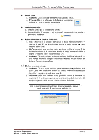 Universidad “Alas Peruanas” - Filial Chachapoyas
Ingº Oscar Ñañez Campos Página 21
Docente y creador de esta separata
4.7 Activar vistas
 1era Forma: Clic en Menú VerClic en la vista que desea activar.
 2da Forma: Clic en el botón vista de la barra de herramientas
estándar - Clic en la vista que desea activar.
4.8 Creación de carpetas:
a. Clic en la unidad que se desea crear la carpeta
b. Clic menú archivo  clic nuevo  clic en carpeta colocar nombre a la carpeta 
presionar la tecla Enter.
4.9 Modificar nombre a las carpetas y/o archivos
 1era Forma: Clic en la carptea o archivo que se desea modificar el nombre 
presionar la tecla F2  A continuacion escriba el nuevo nombre  Luego
presionar la tecla Enter.
 2da Forma: Anticlic en la carpeta o archivo que desea modificar el nombre  clic
en cambiar nombre  A continuacion escriba el nuevo nombre del archivo o
carpeta  presionar enter o presionar la tecla ESC.
 3era Forma: Clic en la carpeta o archivo que se desea modificar el nombre  clic
en el nombre del archivo o carptea seleccionada escriba el nuevo nombre del
Archivo o Carpeta presione Enter
4.10 Eliminar carpetas o archivos.
 1era Forma: Clic en la carptea o archivo que se desea eliminar presionar la tecla
Supr o Delete  A continuacion aparece una ventana confirmando la eliminacion
del archivo o carpeta Hacer clic en el botón Si.
 2da Forma: Anticlic en la carpeta o archivo que desea Eliminar el nombre  clic
en eliminar  A continuacion aparece una ventana confirmando la eliminacion del
archivo o carpeta  clic en el botón si para confirmar la eliminacion.
Esta es la ventana de confirmación para eliminar una carpeta o archivo,
de clic en el botón Si para confirmar la eliminación.
 