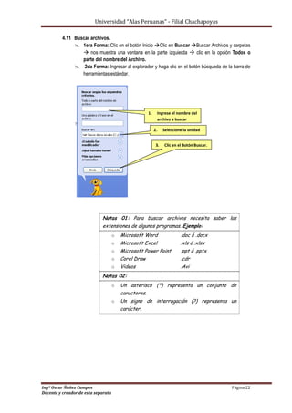 Universidad “Alas Peruanas” - Filial Chachapoyas
Ingº Oscar Ñañez Campos Página 22
Docente y creador de esta separata
4.11 Buscar archivos.
 1era Forma: Clic en el botón Inicio Clic en Buscar Buscar Archivos y carpetas
 nos muestra una ventana en la parte izquierda  clic en la opción Todos o
parte del nombre del Archivo.
 2da Forma: Ingresar al explorador y haga clic en el botón búsqueda de la barra de
herramientas estándar.

Notas 01: Para buscar archivos necesita saber las
extensiones de algunos programas. Ejemplo:
o Microsoft Word .doc ó .docx
o Microsoft Excel .xls ó .xlsx
o Microsoft Power Point .ppt ó .pptx
o Corel Draw .cdr
o Videos .Avi
Notas 02:
o Un asterisco (*) representa un conjunto de
caracteres.
o Un signo de interrogación (?) representa un
carácter.
1. Ingrese el nombre del
archivo a buscar
2. Seleccione la unidad
3. Clic en el Botón Buscar.
 