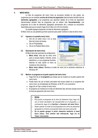 Universidad “Alas Peruanas” - Filial Chachapoyas
Ingº Oscar Ñañez Campos Página 23
Docente y creador de esta separata
V. MENÚ INICIO.
La lista de programas del menú Inicio se encuentra dividida en dos partes: los
programas que se muestran encima de la línea de separación (denominados también lista de
elementos agregados) y los programas que aparecen debajo de la línea de separación
(denominados también lista de programas que se utilizan más frecuentemente). Los
programas de la lista de elementos agregados permanecen allí y siempre se encuentran
disponibles para que el usuario haga clic en ellos con el fin de iniciarlos.
Es posible agregar programas a la lista de elementos agregados.
El Menú Inicio es una pestaña que tiene opciones para poder cambiar la vista de dicho menú.
5.1 Ingresos a la pestaña menú inicio.
 Anti clic en botón inicio o en un área
libre de la barra de tareas.
 Clic en Propiedades.
 Clic en la Pestaña Menú Inicio.
5.2 Descripción de menú inicio.
El Menú tiene dos opciones de configuración.
 Menú inicio: este tipo de menú sirve
para un acceso rápido a Internet, correo
electrónico y a sus programas favoritos.
Además en esta opción el menú se
muestra en dos columnas.
 Menú inicio clásico: Mantiene el estilo de menú de la versiones anteriores al
Windows XP.
5.3 Mostrar un programa en la parte superior del menú inicio
 Haga Anti clic en el programa que desea que se muestre en la parte superior del
menú Inicio.
 Puede hacer clic con el botón secundario del mouse (ratón) en un programa del
menú Inicio, en el Explorador de Windows, en Mi PC o en el escritorio.
 Haga clic en Fijar o anclar al menú Inicio.
 El programa se mostrará en la lista de elementos fijos del área situada encima de
la línea de separación del menú Inicio.
 Notas
 Para quitar el programa de la lista de elementos fijos, haga clic
con el botón secundario del mouse(ratón) en el programa y, a
continuación, haga clic en Desfijar o Desanclar del menú Inicio.
 Puede cambiar el orden de los programas de la lista de elementos
agregados si arrastra un programa hasta una nueva ubicación.
 No se pueden agregar ni quitar elementos mediante el menú
Inicio clásico. Para obtener más información, haga clic en
Temas relacionados.
 