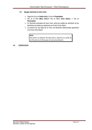 Universidad “Alas Peruanas” - Filial Chachapoyas
Ingº Oscar Ñañez Campos Página 24
Docente y creador de esta separata
5.4 Agregar elementos al menú inicio.
 Haga Anti clic en el botón Inicio  clic en Propiedades.
 Clic en la ficha Menú Inicio Clic en Menú Inicio clásico –> Clic en
Personalizar.
 En Opciones avanzadas del menú Inicio, active las casillas de verificación de los
elementos que desea que aparezcan en el menú Inicio clásico.
 La próxima vez que haga clic en Inicio, los elementos seleccionados aparecerán
en el menú Inicio clásico.
Nota
Para quitar un elemento del menú Inicio, desactive su casilla de
verificación en el último paso de este procedimiento.
VI. EJERCICIOS
 
