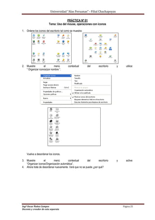 Universidad “Alas Peruanas” - Filial Chachapoyas
Ingº Oscar Ñañez Campos Página 25
Docente y creador de esta separata
PRÁCTICA Nº 01
Tema: Uso del mouse, operaciones con iconos
1. Ordene los iconos del escritorio tal como se muestra:
2. Muestre el menú contextual del escritorio y utilice:
“ Organizar iconos/por nombre ”.
Vuelva a desordenar los iconos.
3. Muestre el menú contextual del escritorio y active:
“Organizar iconos/Organización automática”.
4. Ahora trate de desordenar nuevamente. Verá que no se puede ¿por qué?
 