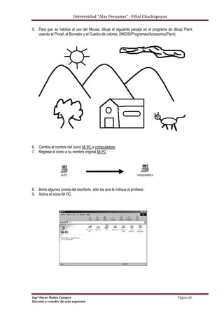 Universidad “Alas Peruanas” - Filial Chachapoyas
Ingº Oscar Ñañez Campos Página 26
Docente y creador de esta separata
5. Para que se habitúe al uso del Mouse, dibuje el siguiente paisaje en el programa de dibujo Paint
usando el Pincel, el Borrador y el Cuadro de colores. (INICIO/Programas/Accesorios/Paint)
6. Cambie el nombre del icono Mi PC a computadora.
7. Regrese el icono a su nombre original Mi PC
8. Borre algunos iconos del escritorio, sólo los que le indique el profesor.
9. Active el icono Mi PC.
 