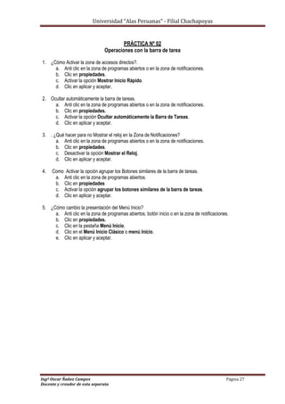Universidad “Alas Peruanas” - Filial Chachapoyas
Ingº Oscar Ñañez Campos Página 27
Docente y creador de esta separata
PRÁCTICA Nº 02
Operaciones con la barra de tarea
1. ¿Cómo Activar la zona de accesos directos?.
a. Anti clic en la zona de programas abiertos o en la zona de notificaciones.
b. Clic en propiedades.
c. Activar la opción Mostrar Inicio Rápido.
d. Clic en aplicar y aceptar.
2. Ocultar automáticamente la barra de tareas.
a. Anti clic en la zona de programas abiertos o en la zona de notificaciones.
b. Clic en propiedades.
c. Activar la opción Ocultar automáticamente la Barra de Tareas.
d. Clic en aplicar y aceptar.
3. . ¿Qué hacer para no Mostrar el reloj en la Zona de Notificaciones?
a. Anti clic en la zona de programas abiertos o en la zona de notificaciones.
b. Clic en propiedades.
c. Desactivar la opción Mostrar el Reloj.
d. Clic en aplicar y aceptar.
4. Como Activar la opción agrupar los Botones similares de la barra de tareas.
a. Anti clic en la zona de programas abiertos.
b. Clic en propiedades
c. Activar la opción agrupar los botones similares de la barra de tareas.
d. Clic en aplicar y aceptar.
5. ¿Cómo cambio la presentación del Menú Inicio?
a. Anti clic en la zona de programas abiertos, botón inicio o en la zona de notificaciones.
b. Clic en propiedades.
c. Clic en la pestaña Menú Inicio.
d. Clic en el Menú Inicio Clásico o menú Inicio.
e. Clic en aplicar y aceptar.
 