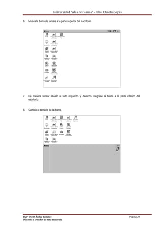 Universidad “Alas Peruanas” - Filial Chachapoyas
Ingº Oscar Ñañez Campos Página 29
Docente y creador de esta separata
6. Mueva la barra de tareas a la parte superior del escritorio.
7. De manera similar llévelo al lado izquierdo y derecho. Regrese la barra a la parte inferior del
escritorio.
8. Cambie el tamaño de la barra.
 