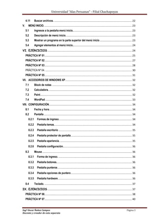 Universidad “Alas Peruanas” - Filial Chachapoyas
Ingº Oscar Ñañez Campos Página 3
Docente y creador de esta separata
4.11 Buscar archivos. .......................................................................................................... 22
V. MENÚ INICIO. ....................................................................................................................... 23
5.1 Ingresos a la pestaña menú inicio................................................................................. 23
5.2 Descripción de menú inicio. ......................................................................................... 23
5.3 Mostrar un programa en la parte superior del menú inicio............................................ 23
5.4 Agregar elementos al menú inicio................................................................................. 24
VI. EJERCICIOS ................................................................................................................... 24
PRÁCTICA Nº 01....................................................................................................................... 25
PRÁCTICA Nº 02....................................................................................................................... 27
PRÁCTICA Nº 03....................................................................................................................... 28
PRÁCTICA Nº 04. ...................................................................................................................... 30
PRÁCTICA Nº 05....................................................................................................................... 31
VII. ACCESORIOS DE WINDOWS XP........................................................................................... 32
7.1 Block de notas ............................................................................................................. 32
7.2 Calculadora.................................................................................................................. 32
7.3 Paint............................................................................................................................. 32
7.4 WordPad ...................................................................................................................... 33
VIII. CONFIGURACIÓN................................................................................................................. 34
8.1 Fecha y hora................................................................................................................. 34
8.2 Pantalla ........................................................................................................................ 34
8.2.1 Formas de ingreso.................................................................................................... 34
8.2.2 Pestaña temas.......................................................................................................... 34
8.2.3 Pestaña escritorio .................................................................................................... 35
8.2.4 Pestaña protector de pantalla................................................................................... 35
8.2.5 Pestaña apariencia. .................................................................................................. 35
8.2.6 Pestaña configuración.............................................................................................. 36
8.3 Mouse .......................................................................................................................... 36
8.3.1 Forma de ingreso. .................................................................................................... 36
8.3.2 Pestaña botones....................................................................................................... 36
8.3.3 Pestaña punteros ..................................................................................................... 36
8.3.4 Pestaña opciones de puntero ................................................................................... 36
8.3.5 Pestaña hardware..................................................................................................... 36
8.4 Teclado. ....................................................................................................................... 37
IX. EJERCICIOS ................................................................................................................... 37
PRÁCTICA Nº 06....................................................................................................................... 38
PRÁCTICA Nº 07....................................................................................................................... 40
 