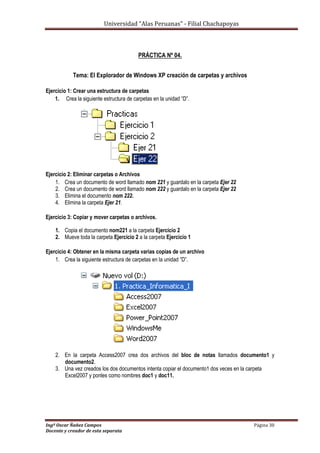 Universidad “Alas Peruanas” - Filial Chachapoyas
Ingº Oscar Ñañez Campos Página 30
Docente y creador de esta separata
PRÁCTICA Nº 04.
Tema: El Explorador de Windows XP creación de carpetas y archivos
Ejercicio 1: Crear una estructura de carpetas
1. Crea la siguiente estructura de carpetas en la unidad “D”.
Ejercicio 2: Eliminar carpetas o Archivos
1. Crea un documento de word llamado nom 221 y guardalo en la carpeta Ejer 22
2. Crea un documento de word llamado nom 222 y guardalo en la carpeta Ejer 22
3. Elimina el documento nom 222.
4. Elimina la carpeta Ejer 21.
Ejercicio 3: Copiar y mover carpetas o archivos.
1. Copia el documento nom221 a la carpeta Ejercicio 2
2. Mueve toda la carpeta Ejercicio 2 a la carpeta Ejercicio 1
Ejercicio 4: Obtener en la misma carpeta varias copias de un archivo
1. Crea la siguiente estructura de carpetas en la unidad “D”.
2. En la carpeta Access2007 crea dos archivos del bloc de notas llamados documento1 y
documento2.
3. Una vez creados los dos documentos intenta copiar el documento1 dos veces en la carpeta
Excel2007 y ponles como nombres doc1 y doc11.
 