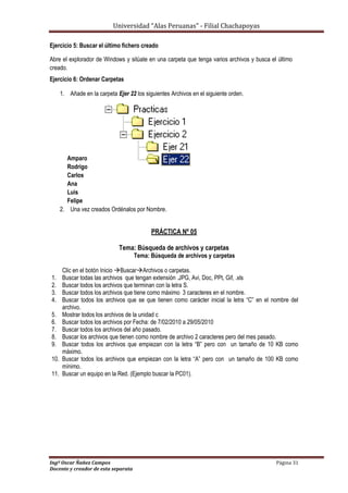 Universidad “Alas Peruanas” - Filial Chachapoyas
Ingº Oscar Ñañez Campos Página 31
Docente y creador de esta separata
Ejercicio 5: Buscar el último fichero creado
Abre el explorador de Windows y sitúate en una carpeta que tenga varios archivos y busca el último
creado.
Ejercicio 6: Ordenar Carpetas
1. Añade en la carpeta Ejer 22 los siguientes Archivos en el siguiente orden.
Amparo
Rodrigo
Carlos
Ana
Luis
Felipe
2. Una vez creados Ordénalos por Nombre.
PRÁCTICA Nº 05
Tema: Búsqueda de archivos y carpetas
Tema: Búsqueda de archivos y carpetas
Clic en el botón Inicio BuscarArchivos o carpetas.
1. Buscar todas las archivos que tengan extensión .JPG, Avi, Doc, PPt, Gif, .xls
2. Buscar todos los archivos que terminan con la letra S.
3. Buscar todos los archivos que tiene como máximo 3 caracteres en el nombre.
4. Buscar todos los archivos que se que tienen como carácter inicial la letra “C” en el nombre del
archivo.
5. Mostrar todos los archivos de la unidad c
6. Buscar todos los archivos por Fecha: de 7/02/2010 a 29/05/2010
7. Buscar todos los archivos del año pasado.
8. Buscar los archivos que tienen como nombre de archivo 2 caracteres pero del mes pasado.
9. Buscar todos los archivos que empiezan con la letra “B” pero con un tamaño de 10 KB como
máximo.
10. Buscar todos los archivos que empiezan con la letra “A” pero con un tamaño de 100 KB como
mínimo.
11. Buscar un equipo en la Red. (Ejemplo buscar la PC01).
 