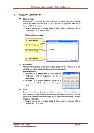 Universidad “Alas Peruanas” - Filial Chachapoyas
Ingº Oscar Ñañez Campos Página 32
Docente y creador de esta separata
VII. ACCESORIOS DE WINDOWS XP
7.1 Block de notas
Puede utilizar Bloc de notas para crear o modificar archivos de texto que no requieran
formato y que sean menores de 64 KB. Bloc de notas abre y guarda el texto sólo en
formato ASCII (sólo texto).
Forma de ingreso: clic en el botón Inicio  clic en todos los programas Clic en
Accesorios Clic en Block de Notas.
Entorno del block de notas
7.2 Calculadora.
Utilizar la Calculadora en la vista estándar para realizar cálculos simples o en la vista
científica para realizar cálculos estadísticos y científicos avanzados.
Forma de Ingreso
1era Forma: clic en el botón Inicio  clic en Todos los
Programas Clic en Accesorios  Clic en
Calculadora.
2da Forma: Clic en el botón Inicio clic en ejecutar
escribir la palabra Calc Clic en el botón aceptar o
Enter
7.3 Paint
Es una herramienta de dibujo que se utiliza para crear, modificar y ver imágenes en
blanco y negro o a color. Puede pegar una imagen de Paint en otro documento que haya
creado o utilizarla como fondo del escritorio. Incluso puede usar Paint para ver y modificar
fotografías digitalizadas.
Forma de Ingreso: clic en el botón Inicio  clic en todos los programas Clic en
Accesorios Clic en Paint.
1. Barra de Titulo
2. Barra de Menú
3. Barra de Estado
4. Área de Trabajo
 
