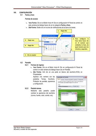 Universidad “Alas Peruanas” - Filial Chachapoyas
Ingº Oscar Ñañez Campos Página 34
Docente y creador de esta separata
VIII. CONFIGURACIÓN
8.1 Fecha y hora
Formas de acceso
 1era Forma: Clic en el Botón Inicio Clic en configuración Panel de control: en
esta ventana de dialogo hacer clic en la categoría Fecha y Hora.
 2da Forma: Doble clic en la zona de notificaciones de la barra de tareas.
8.2 Pantalla
8.2.1 Formas de ingreso
 1era Forma: Clic en el Botón Inicio Clic en configuración Panel de
control: en esta ventana de dialogo hacer clic en Pantalla.
 2da Forma: Anti clic en una parte en blanco del escritorioClic en
Propiedades
Aparece una ventana con las
pestañas Temas, Escritorio,
Protector de pantalla, apariencia
y configuración.
8.2.2 Pestaña temas.
Mediante esta pestaña puede
cambiar la apariencia del escritorio
(iconos, fuente, color, sonido, etc).
3. Elegir mes
1. Elegir Año
4. Elegir Día
2. Para configurar la
hora tiene hacer clic
en el numero que
simboliza la hora, de
igual manera para los
minutos y segundos.
5. Clic en aceptar
 