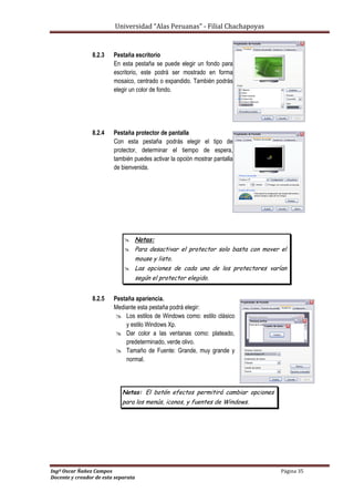 Universidad “Alas Peruanas” - Filial Chachapoyas
Ingº Oscar Ñañez Campos Página 35
Docente y creador de esta separata
8.2.3 Pestaña escritorio
En esta pestaña se puede elegir un fondo para
escritorio, este podrá ser mostrado en forma
mosaico, centrado o expandido. También podrás
elegir un color de fondo.
8.2.4 Pestaña protector de pantalla
Con esta pestaña podrás elegir el tipo de
protector, determinar el tiempo de espera,
también puedes activar la opción mostrar pantalla
de bienvenida.
 Notas:
 Para desactivar el protector solo basta con mover el
mouse y listo.
 Las opciones de cada una de los protectores varían
según el protector elegido.
8.2.5 Pestaña apariencia.
Mediante esta pestaña podrá elegir:
 Los estilos de Windows como: estilo clásico
y estilo Windows Xp.
 Dar color a las ventanas como: plateado,
predeterminado, verde olivo.
 Tamaño de Fuente: Grande, muy grande y
normal.
Notas: El botón efectos permitirá cambiar opciones
para los menús, iconos, y fuentes de Windows.
 