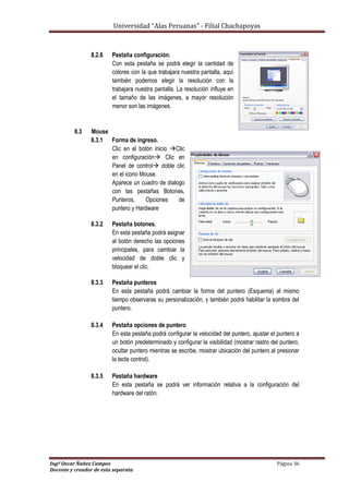Universidad “Alas Peruanas” - Filial Chachapoyas
Ingº Oscar Ñañez Campos Página 36
Docente y creador de esta separata
8.2.6 Pestaña configuración.
Con esta pestaña se podrá elegir la cantidad de
colores con la que trabajara nuestra pantalla, aquí
también podemos elegir la resolución con la
trabajara nuestra pantalla. La resolución influye en
el tamaño de las imágenes, a mayor resolución
menor son las imágenes.
8.3 Mouse
8.3.1 Forma de ingreso.
Clic en el botón inicio Clic
en configuración Clic en
Panel de control doble clic
en el icono Mouse.
Aparece un cuadro de dialogo
con las pestañas Botones,
Punteros, Opciones de
puntero y Hardware
8.3.2 Pestaña botones.
En esta pestaña podrá asignar
al botón derecho las opciones
principales, para cambiar la
velocidad de doble clic y
bloquear el clic.
8.3.3 Pestaña punteros
En esta pestaña podrá cambiar la forma del puntero (Esquema) al mismo
tiempo observaras su personalización, y también podrá habilitar la sombra del
puntero.
8.3.4 Pestaña opciones de puntero
En esta pestaña podrá configurar la velocidad del puntero, ajustar el puntero a
un botón predeterminado y configurar la visibilidad (mostrar rastro del puntero,
ocultar puntero mientras se escribe, mostrar ubicación del puntero al presionar
la tecla control).
8.3.5 Pestaña hardware
En esta pestaña se podrá ver información relativa a la configuración del
hardware del ratón.
 