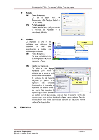 Universidad “Alas Peruanas” - Filial Chachapoyas
Ingº Oscar Ñañez Campos Página 37
Docente y creador de esta separata
8.4 Teclado.
8.4.1 Forma de ingreso.
Clic en el botón Inicio 
ConfiguraciónClic Panel de Control 
Clic en Teclado.
8.4.2 Pestaña Velocidad
En esta pestaña podrá configurar retraso
y velocidad de repetición y al
intermitencia del ratón.
8.5 Impresora.
La impresora es uno de los
periféricos más utilizados del
ordenador, en este tema
aprenderemos a instalar una
impresora y a configurarla.
8.5.1 Forma de ingreso.
Clic en el botón InicioClic
en Configuración Clic en
Impresoras y Faxes.
8.5.2 Instalar una Impresora.
Clic sobre el icono Agregar
impresora para iniciar el
asistente que te ayudar a en la
instalación de una impresora.
El asistente te irá haciendo
preguntas, por ejemplo, si tu
impresora está conectada
directamente a tu ordenador en
modo local o si está en la red; a
qué puerto has conectado la
impresora y por último aparecerá
una pantalla como la que ves aquí para que elijas el fabricante y el tipo de
impresora para que windows instale el software correspondiente. También
puedes utilizar, si los tienes, los discos del fabricante o ir a buscar a Internet
mediante Windows Update.
IX. EJERCICIOS
Clic Aquí
Clic Aquí
 